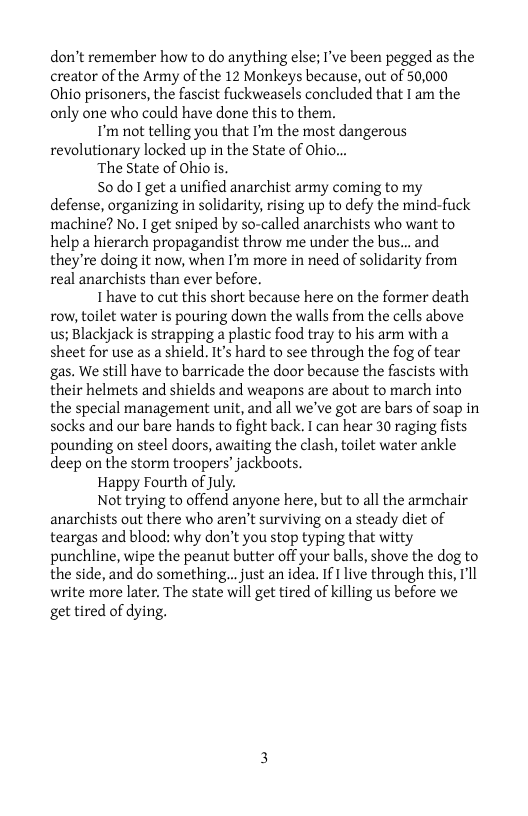 don’t remember how to do anything else; I’ve been pegged as the creator of the Army of the 12 Monkeys because, out of 50,000 Ohio prisoners, the fascist fuckweasels concluded that I am the only one who could have done this to them.  I’m not telling you that I’m the most dangerous revolutionary locked up in the State of Ohio...  ‘The State of Ohio is.  50 do get a unified anarchist army coming to my defense, organizing in solidarity, rising up to defy the mind-fuck machine? No. I get sniped by so-called anarchists who want to help a hierarch propagandist throw me under the bus... and they’re doing it now, when I’m more in need of solidarity from real anarchists than ever before.  Thave to cut this short because here on the former death row, toilet water is pouring down the walls from the cells above us; Blackjack is strapping a plastic food tray to his arm with a sheet for use as a shield. It’s hard to see through the fog of tear gas. We still have to barricade the door because the fascists with their helmets and shields and weapons are about to march into the special management unit, and all we’ve got are bars of soap in socks and our bare hands to fight back. T can hear 30 raging fists pounding on steel doors, awaiting the clash, toilet water ankle deep on the storm troopers’ jackboots.  Happy Fourth of July.  Not trying to offend anyone here, but to all the armchair anarchists out there who aren’t surviving on a steady diet of teargas and blood: why don’t you stop typing that witty punchline, wipe the peanut butter off your balls, shove the dog to the side, and do something... just an idea. If 1 live through this, T’l write more later. The state will get tired of killing us before we get tired of dying. 